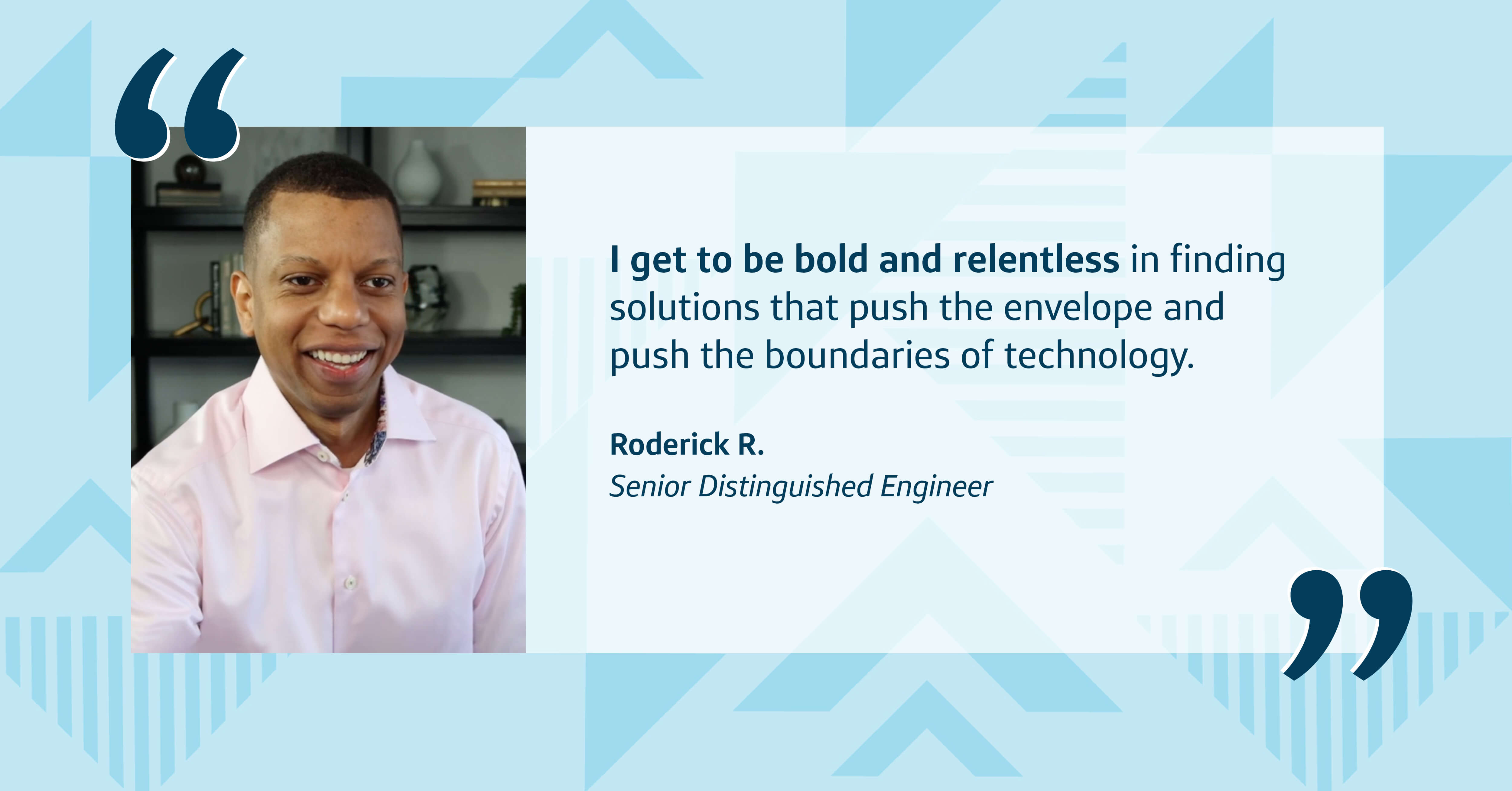 A picture of Capital One associate Roderick on top of a blue patterned background with a quote from him that says, “I get to be bold and relentless in finding solutions that push the envelope and push the boundaries of technology." - Roderick R., Senior Distinguished Engineer